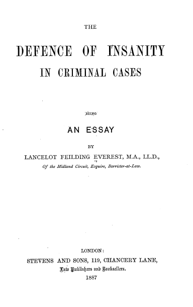 handle is hein.beal/uhnfs0001 and id is 1 raw text is: 


THE


DEFENCE OF 'NSANITY


      IN   CRIMINAL     CASES





                 ;BEITG


             AN   ESSAY

                  BY

  LANCELOT FEILDING EVEREST, M.A., LL.D.,
       Of the Midland Circuit, Esquire, Barrister-at-Law.













                LONDON:

   STEVENS AND SONS, 119, CHANCERY LANE,
                 18a  gelnrz.
                 1887


