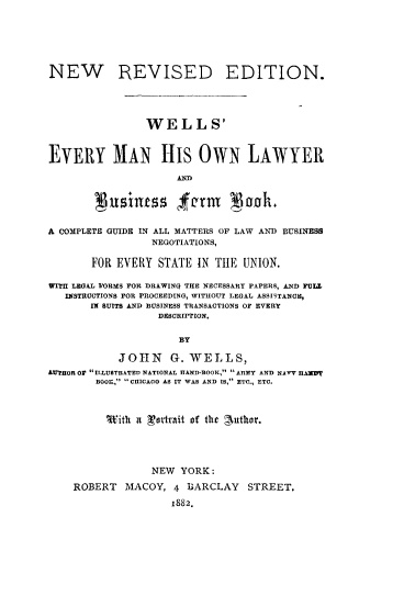 handle is hein.beal/wemholy0001 and id is 1 raw text is: 





NEW REVISED EDITION.




                WELLS'


EVERY MAN HIS OWN LAWYER



        Nusiness fer god.

A COMPLETE GUIDE IN ALL MATTERS OF LAW AND BUSINESS
                 NEGOTIATIONS,

       FOR EVERY  STATE IN THE  UNION.

WITH LEGAL FORMS FOR DRAWINQ THE NECESSARY PAPERS, AND FUIT
   INSTRUCTIONS FOR PROCEEDING, WITHOUT LEGAL ASSISTANCE,
       IX SUITS AND BUSINESS TRANSACTIONS OF EVERY
                  DESCRIPTION.

                     BY

           JOHN G. WELLS,
LUTHOR OP ILLUSTRATED NATIONAL HAND-BOOK,  ARMY AND NAVY IIAWIF
        BOOK,  CHICAGO AS IT WAS AND IS, ETC., ETC.



        With  it Leatmit of the guthor.




                 NEW YORK:
    ROBERT  MACOY,  4 BARCLAY   STREET,
                    1882.



