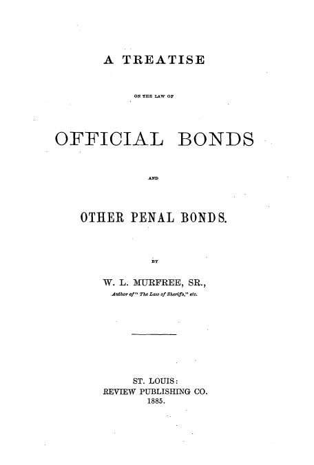 handle is hein.beal/zaol0001 and id is 1 raw text is: A TREATISE
ON THE LAW OF
OFFICIAL BONDS
AND
OTHER PENAL BONDS.
BY
W. L. MURFREE, SR.,
Author of The Law of Sherifs, etc.
ST. LOUIS:
REVIEW PUBLISHING CO.
1885.


