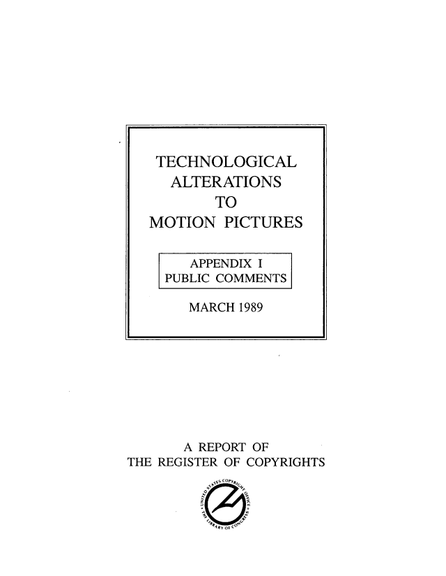 handle is hein.blasports/tcalmpdv0002 and id is 1 raw text is: 
































      A REPORT OF
THE REGISTER OF COPYRIGHTS




          4RV o Co


TECHNOLOGICAL
  ALTERATIONS
       TO
MOTION   PICTURES


     APPENDIX I
  PUBLIC COMMENTS

     MARCH 1989


