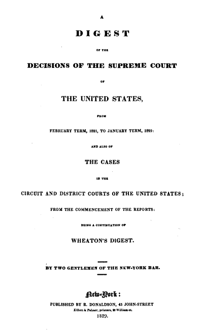 handle is hein.cases/whdgst0001 and id is 1 raw text is: A
DIGEST
OF THE
DECISIONS OF THE SUPREME COURT
0F
THE UNITED STATES,
FROM
FEBRUARY TERM, 1821, TO JANUARY TERM, 1829:
AND ALSO OF
THE CASES
IN THE
CIRCUIT AND DISTRICT COURTS OF THE UNITED STATES;
FROM THE COMMENCEMENT OF THE REPORTS:
BEING A CONTINUATION OF
WHEATON'S DIGEST.
BY TWO GENTLEMEN OF THE NEW-YORK BAR.
j1etb-s.rork:
PUBLISHED BY R. DONALDSON, 45 JOHN-STREET
Elilott k Palmer, printers, 3 Wiliam-IL
1829.


