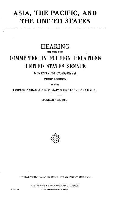 handle is hein.cbhear/aapcaus0001 and id is 1 raw text is: 



ASIA, THE PACIFIC, AND

   THE UNITED STATES


              HEARING
                BEFORE THE

COMMITTEE ON FOREIGN RELATIONS

       UNITED   STATES   SENATE

           NINETIETH CONGRESS

               FIRST SESSION

                  WITH

 FORMER AMBASSADOR TO JAPAN EDWIN 0. REISCHAUER


              JANUARY 31, 1967

























    Printed for the use of the Committee on Foreign Relations


         U.S. GOVERNMENT PRINTING OFFICE
74-680        WASHINGTON : 1967


