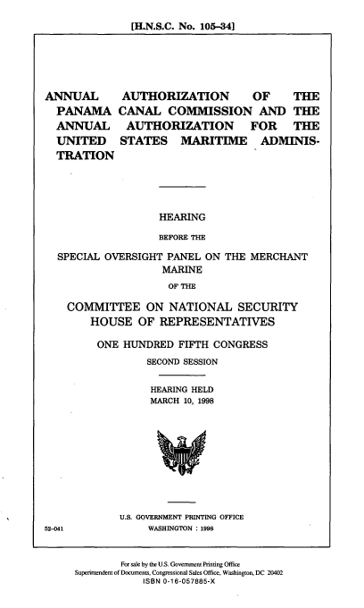 handle is hein.cbhear/aapcca0001 and id is 1 raw text is: [H.N.S.C. No. 105-341

ANNUAL
PANAMA
ANNUAL
UNITED
TRATION

AUTHORIZATION  OF  THE
CANAL COMMISSION AND THE
AUTHORIZATION FOR THE
STATES MARITIME ADMINIS-

HEARING
BEFORE THE

SPECIAL OVERSIGHT PANEL ON THE MERCHANT
MARINE
OF THE
COMMITTEE ON NATIONAL SECURITY
HOUSE OF REPRESENTATIVES

ONE HUNDRED FIFTH CONGRESS
SECOND SESSION
HEARING HELD
MARCH 10, 1998

U.S. GOVERNMENT PRINTING OFFICE
WASHINGTON : 1998

52-041

For sale by the U.S. Government Printing Office
Superintendent of Documents, Congressional Sales Office, Washington, DC 20402
ISBN 0-16-057885-X


