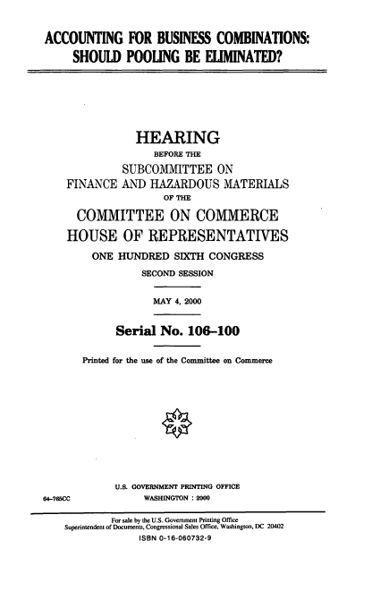 handle is hein.cbhear/abcspe0001 and id is 1 raw text is: ACCOUNTING FOR BUSINESS COMBINATIONS:
SHOULD POOLING BE ELIMINATED?

HEARING
BEFORE THE
SUBCOMMITTEE ON
FINANCE AND HAZARDOUS MATERIALS
OF THE
COMMITTEE ON COMMERCE
HOUSE OF REPRESENTATIVES
ONE HUNDRED SIXTH CONGRESS
SECOND SESSION

MAY 4, 2000

Serial No. 106-100
Printed for the use of the Committee on Commerce

U.S. GOVERNMENT PRINTING OFFICE
WASHINGTON : 2000

64-765CC

For sale by the U.S. Government Printing Office
Superintendent of Documents, Congressional Sales Office, Washington, DC 20402
ISBN 0-16-060732-9


