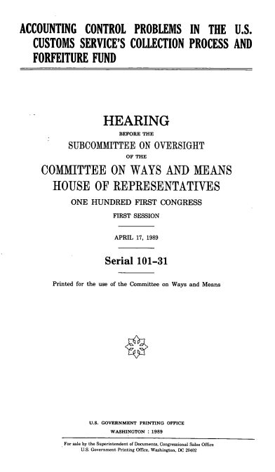 handle is hein.cbhear/acpus0001 and id is 1 raw text is: ACCOUNTING CONTROL PROBLEMS IN THE U.S.
CUSTOMS SERVICE'S COLLECTION PROCESS AND
FORFEITURE FUND
HEARING
BEFORE THE
SUBCOMMITTEE ON OVERSIGHT
OF THE
COMMITTEE ON WAYS AND MEANS
HOUSE OF REPRESENTATIVES
ONE HUNDRED FIRST CONGRESS
FIRST SESSION
APRIL 17, 1989
Serial 101-31
Printed for the use of the Committee on Ways and Means
U.S. GOVERNMENT PRINTING OFFICE
WASHINGTON : 1989
For sale by the Superintendent of Documents, Congressional Sales Office
U.S. Government Printing Office, Washington, DC 20402


