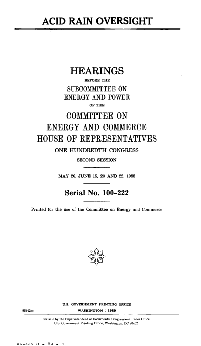 handle is hein.cbhear/acrovt0001 and id is 1 raw text is: ACID RAIN OVERSIGHT

HEARINGS
BEFORE THE
SUBCOMMITTEE ON
ENERGY AND POWER
OF THE
COMMITTEE ON
ENERGY AND COMMERCE
HOUSE OF REPRESENTATIVES
ONE HUNDREDTH CONGRESS
SECOND SESSION
MAY 26, JUNE 15, 20 AND 22, 1988
Serial No. 100-222
Printed for the use of the Committee on Energy and Commerce

U.S. GOVERNMENT PRINTING OFFICE
WASHINGTON : 1989

For sale by the Superintendent of Documents, Congressional Sales Office
U.S. Government Printing Office, Washington, DC 20402

oq-LhP N( - Ra - 1

95442 -


