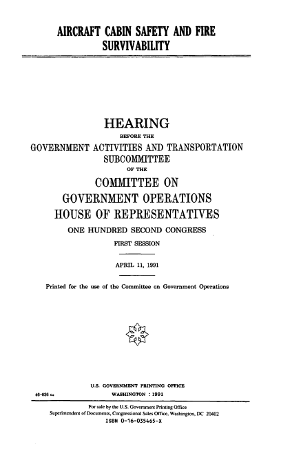 handle is hein.cbhear/acsfs0001 and id is 1 raw text is: AIRCRAFT CABIN SAFETY AND FIRE
SURVIVABILITY

HEARING
BEFORE THE
GOVERNMENT ACTIVITIES AND TRANSPORTATION
SUBCOMMITTEE
OF THE
COMMITTEE ON
GOVERNMENT OPERATIONS
HOUSE OF REPRESENTATIVES
ONE HUNDRED SECOND CONGRESS
FIRST SESSION
APRIL 11, 1991
Printed for the use of the Committee on Government Operations

U.S. GOVERNMENT PRINTING OFFICE
WASHINGTON : 1991

46-036 =

For sale by the U.S. Government Printing Office
Superintendent of Documents, Congressional Sales Office, Washington, DC 20402
ISBN 0-16-035465-X


