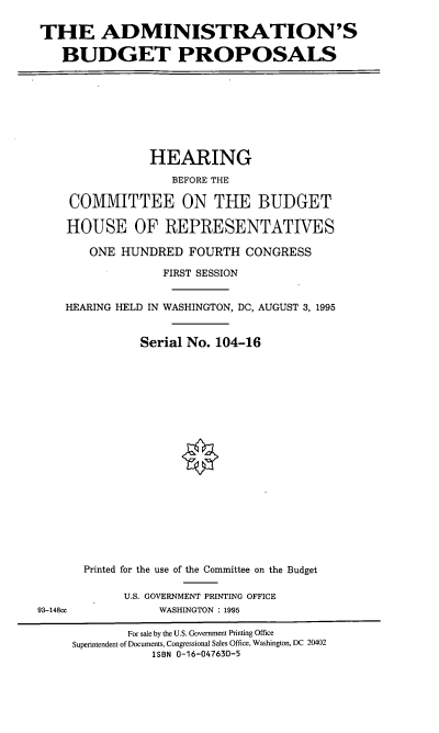 handle is hein.cbhear/adbps0001 and id is 1 raw text is: THE ADMINISTRATION'S
BUDGET PROPOSALS

HEARING
BEFORE THE
COMMITTEE ON THE BUDGET
HOUSE OF REPRESENTATIVES
ONE HUNDRED FOURTH CONGRESS
FIRST SESSION
HEARING HELD IN WASHINGTON, DC, AUGUST 3, 1995
Serial No. 104-16

93-148cc

Printed for the use of the Committee on the Budget
U.S. GOVERNMENT PRINTING OFFICE
WASHINGTON : 1995

For sale by the U.S. Government Printing Office
Superintendent of Documents, Congressional Sales Office, Washington, DC 20402
ISBN 0-16-047630-5



