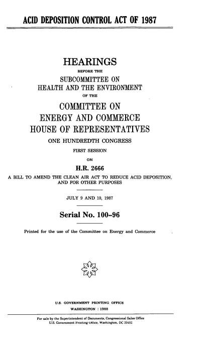 handle is hein.cbhear/adcat0001 and id is 1 raw text is: ACID DEPOSITION CONTROL ACT OF. 1987

HEARINGS
BEFORE THE
SUBCO[MITTEE ON
HEALTH AND THE ENVIRONMENT
OF THE
COMMITTEE ON
ENERGY AND COMMERCE
HOUSE OF REPRESENTATIVES
ONE HUNDREDTH CONGRESS
FIRST SESSION
ON
H.R. 2666
A BILL TO AMEND THE CLEAN AIR ACT TO REDUCE ACID DEPOSITION,
AND FOR OTHER PURPOSES
JULY 9 AND 10, 1987
Serial No. 100-96
Printed for the use of the Committee on Energy and Commerce
U.S. GOVERNMENT PRINTING OFFICE
WASHINGTON : 1988
For sale by the Superintendent of Documents, Congressional Sales Office
U.S. Government Printing ftice, washington, DC 20462


