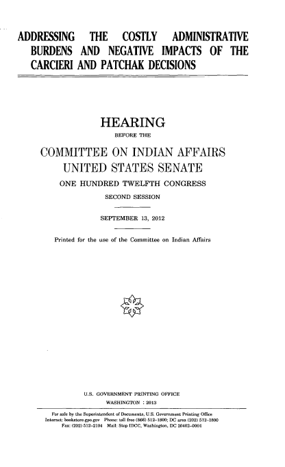 handle is hein.cbhear/addcstadm0001 and id is 1 raw text is: 


ADDRESSING
   BURDENS
   CARCIERI


   THE  COSTLY  ADMINISTRATIVE
 AND NEGATIVE IMPACTS OF THE

AND PATCHAK DECISIONS


               HEARING
                  BEFORE THE

COMMITTEE ON INDIAN AFFAIRS

      UNITED STATES SENATE
      ONE HUNDRED TWELFTH CONGRESS
                SECOND SESSION

                SEPTEMBER 13, 2012

   Printed for the use of the Committee on Indian Affairs

















           U.S. GOVERNMENT PRINTING OFFICE
                WASHINGTON : 2013
   For sale by the Superintendent of Documents, U.S. Government Printing Office
 Internet: bookstore.gpo.gov  Phone: toll free (866) 512-1800; DC area (202) 512-1800
     Fax: (202) 512-2104 Mail: Stop IDCC, Washington, DC 20402-0001


