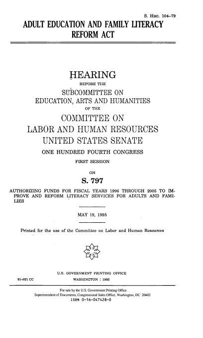 handle is hein.cbhear/adedfml0001 and id is 1 raw text is: 

                                        S. Haio. 104-79

ADULT EDUCATION AND FAMILY LITERACY

                REFORM ACT


                    HEARING
                       BEFORE THE

                 SUBCOMMITTEE ON
        EDUCATION, ARTS AND HUMANITIES
                         OF THE

                 COMMITTEE ON

      LABOR AND HUMAN RESOURCES

           UNITED STATES SENATE

           ONE HUNDRED FOURTH CONGRESS

                      FIRST SESSION

                          ON

                        S.-797

AUTHORIZING FUNDS FOR FISCAL YEARS 1996 THROUGH 2005 TO IM-
PROVE AND REFORM LITERACY SERVICES FOR ADULTS AND FAMI-
  LIES


MAY 19, 1995


Printed for the use of the Committee on Labor and Human Resources


91-021 CC


U.S. GOVERNMENT PRINTING OFFICE
     WAS1HINGTON : 1995


        For sale by the U.S. Government Printing Office
Superintendent of Documents, Congressional Sales Office, Washington, DC 20402
            ISBN 0-16-047428-0


