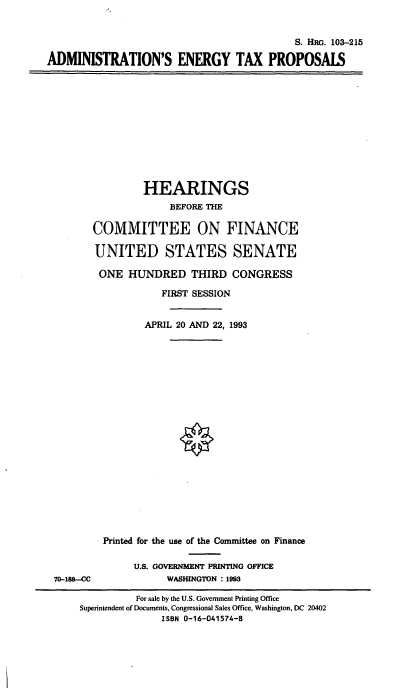 handle is hein.cbhear/adengtxp0001 and id is 1 raw text is: S. HRG. 103-215
ADMINISTRATION'S ENERGY TAX PROPOSALS

HEARINGS
BEFORE THE
COMMITTEE ON FINANCE
UNITED STATES SENATE
ONE HUNDRED THIRD CONGRESS
FIRST SESSION
APRIL 20 AND 22, 1993

70-18-C

Printed for the use of the Committee on Finance
U.S. GOVERNMENT PRINTING OFFICE
WASHINGTON : 1993

For sale by the U.S. Government Printing Office
Superintendent of Documents, Congressional Sales Office, Washington, DC 20402
ISBN 0-16-041574-8



