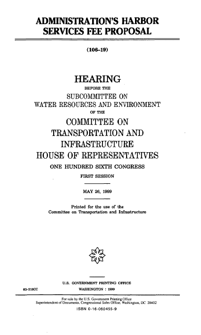 handle is hein.cbhear/adhsfp0001 and id is 1 raw text is: ADMINISTRATION'S HARBOR
SERVICES FEE PROPOSAL
(106-19)
HEARING
BEFORE THE
SUBCOMMITTEE ON
WATER RESOURCES AND ENVIRONMENT
OF THE
COMMITTEE ON
TRANSPORTATION AND
INFRASTRUCTURE
HOUSE OF REPRESENTATIVES
ONE HUNDRED SIXTH CONGRESS
FIRST SESSION
MAY 26, 1999
Printed for the use of the
Committee on Transportation and Infrastructure
U.S. GOVERNMENT PRINTING OFFICE
60-218CC           WASHINGTON : 1999
For sale by the U.S. Government Printing Office
Superintendent of Documents, Congressional Sales Office, Washington, DC 20402
ISBN 0-16-060455-9


