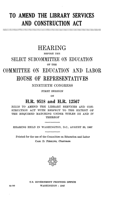 handle is hein.cbhear/adlysscna0001 and id is 1 raw text is: 




TO  AMEND THE LIBRARY SERVICES

      AND   CONSTRUCTION ACT


                 HEARING
                    BEFORE THE

    SELECT  SUBCOMMITTEE ON EDUCATION
                     OF THE

COMMITTEE ON EIUCATION AND LABOR


      HOUSE OF REPRESENTATIVES

              NINETIETH  CONGRESS

                  FIRST SESSION
                       ON

           H.R. 9518 and  H.R.  12567
    BILLS TO AMEND THE LIBRARY SERVICES AND CON-
    STRUCTION ACT WITH RESPECT TO TIE EXTENT OF
    THE REQUIRED MATCHING UNDER TITLES III AND IV
                     THEREOF


     HEARING HELD IN WASHINGTON, D.C., AUGUST 30, 1967


     Printed for the use of the Committee on Education and Labor
               CARL D. PEKIiNs, Chairman













             U.S. GOVERNMENT PRINTING OFFICE
   85-749         WASHINGTON : 1967


