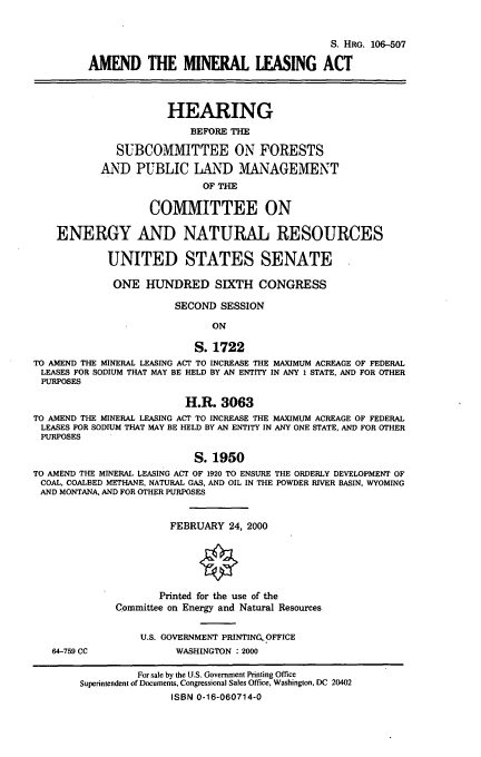 handle is hein.cbhear/adminla0001 and id is 1 raw text is: S. HRG. 106-507
AMEND THE MINERAL LEASING ACT
HEARING
BEFORE THE
SUBCOMMITTEE ON FORESTS
AND PUBLIC LAND MANAGEMENT
OF THE
COMMITTEE ON
ENERGY AND NATURAL RESOURCES
UNITED STATES SENATE
ONE HUNDRED SIXTH CONGRESS
SECOND SESSION
ON
S. 1722
TO AMEND THE MINERAL LEASING ACT TO INCREASE THE MAXIMUM ACREAGE OF FEDERAL
LEASES FOR SODIUM THAT MAY BE HELD BY AN ENTITY IN ANY 1 STATE, AND FOR OTHER
PURPOSES
H.R. 3063
TO AMEND THE MINERAL LEASING ACT TO INCREASE THE MAXIMUM ACREAGE OF FEDERAL
LEASES FOR SODIUM THAT MAY BE HELD BY AN ENTITY IN ANY ONE STATE, AND FOR OTHER
PURPOSES
S. 1950
TO AMEND THE MINERAL LEASING ACT OF 1920 TO ENSURE THE ORDERLY DEVELOPMENT OF
COAL, COALBED METHANE, NATURAL GAS, AND OIL IN THE POWDER RIVER BASIN, WYOMING
AND MONTANA, AND FOR OTHER PURPOSES
FEBRUARY 24, 2000
Printed for the use of the
Committee on Energy and Natural Resources
U.S. GOVERNMENT PRINTINC. OFFICE
64-759 CC               WASHINGTON : 2000
For sale by the U.S. Government Printing Office
Superintendent of Documents, Congressional Sales Office, Washington, DC 20402
ISBN 0-16-060714-0


