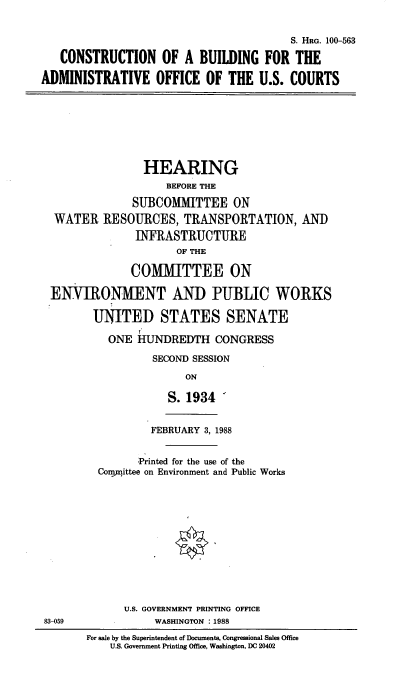 handle is hein.cbhear/adminoff0001 and id is 1 raw text is: S. HRG. 100-563
CONSTRUCTION OF A BUILDING FOR THE
ADMINISTRATIVE OFFICE OF THE U.S. COURTS
HEARING
BEFORE THE
SUBCOMMITTEE ON
WATER RESOURCES, TRANSPORTATION, AND
INFRASTRUCTURE
OF THE
COMMITTEE ON
ENVIRONMENT AND PUBLIC WORKS
UNITED STATES SENATE
ONE HUNDREDTH CONGRESS
SECOND SESSION
ON
S. 1934
FEBRUARY 3, 1988
'Printed for the use of the
Conmnittee on Environment and Public Works
U.S. GOVERNMENT PRINTING OFFICE
83-059             WASHINGTON : 1988
For sale by the Superintendent of Documents, Congressional Sales Office
U.S. Government Printing Office, Washington, DC 20402


