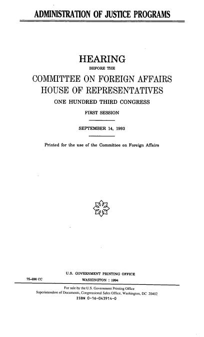 handle is hein.cbhear/admjp0001 and id is 1 raw text is: ADMINISTRATION OF JUSTICE PROGRAMS

HEARING
BEFORE THE
COMMITTEE ON FOREIGN AFFAIRS
HOUSE OF REPRESENTATIVES
ONE HUNDRED THIRD CONGRESS
FIRST SESSION
SEPTEMBER 14, 1993
Printed for the use of the Committee on Foreign Affairs
U.S. GOVERNMENT PRINTING OFFICE
75-690 CC              WASHINGTON : 1994
For sale by the U.S. Government Printing Office
Superintendent of Documents, Congressional Sales Office, Washington, DC 20402
ISBN 0-16-043914-0



