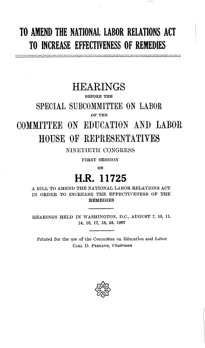 handle is hein.cbhear/adnllrrsat0001 and id is 1 raw text is: 





TO AMEND  THE NATIONAL  LABOR  RELATIONS ACT

   TO INCREASE  EFFECTIVENESS OF REMEDIES


                HEARINGS
                   BEFORE THE

      SPECIAL  SUBCOMMITTEE ON LABOR
                     OF THE

COMMITTEE ON EDUCATION AND LABOR

      HOUSE OF REPRESENTATIVES

              NINETIETH  CONGRESS

                  FIRST SESSION
                       ON

                 H.R.   11725
    A BILL TO AMEND THE NATIONAL LABOR RELATIONS ACT
    IN ORDER TO INCREASE THE EFFECTIVENESS OF THE
                    REMEDIES


    HEARINGS HELD IN WASHINGTON, D.C., AUGUST 7, 10, 11,
                 14, 16, 17, 18, 24, 1967


      Printed for the use of the Connittee on Educatlion and Labor
                CARL D. PERKINS, Chairman


