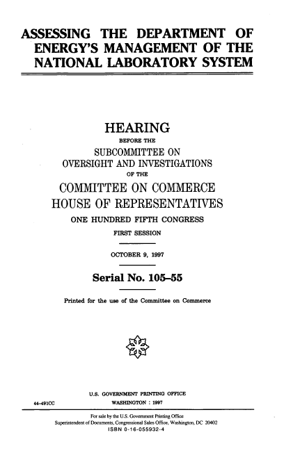 handle is hein.cbhear/adoemn0001 and id is 1 raw text is: ASSESSING THE DEPARTMENT OF
ENERGY'S MANAGEMENT OF THE
NATIONAL LABORATORY SYSTEM

HEARING
BEFORE THE
SUBCOMMITTEE ON
OVERSIGHT AND INVESTIGATIONS
OF THE
COMMITTEE ON COMMERCE
HOUSE OF REPRESENTATIVES
ONE HUNDRED FIFTH CONGRESS
FIRST SESSION
OCTOBER 9, 1997
Serial No. 105-55
Printed for the use of the Committee on Commerce

44-491CC

U.S. GOVERNMENT PRINTING OFFICE
WASHINGTON : 1997

For sale by the U.S. Government Printing Office
Superintendent of Documents, Congressional Sales Office, Washington, DC 20402
ISBN 0-16-055932-4


