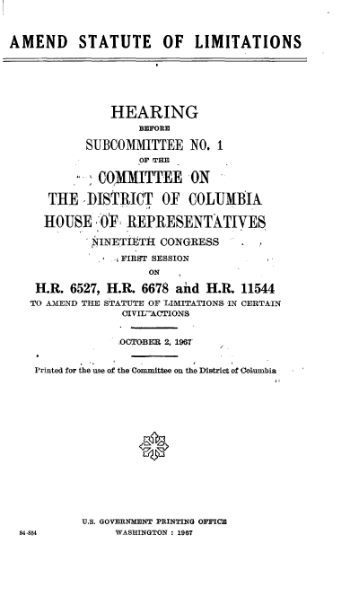 handle is hein.cbhear/adstltn0001 and id is 1 raw text is: 



AMEND STATUTE OF LIMITATIONS







               HEARING
                    B~FORE

            SUBCOMMITTEE   NO. 1
                    OF THE

             COMMITTEE ON

      THE   ISTRICT OF COLUMBIA

      HOUSE   ()E REPRESENTATIVES

            NINETiETIl CONGRESS

                 FIRST SESSION
                     ON

    H.R. 6527, H.R. 6678 and  H.R. 11544
    TO AMEND THE STATUTE OF LIMITATIONS IN CERTAIN
                 OIVII-ACTIONS


                 OCTOBER 2, 196T


    Printed for the use of the Committee on the District of Golumbia
















           U.S. GOVERNMENT PRINTING OFFICE
 84-854         WASHINGTON : 1967


