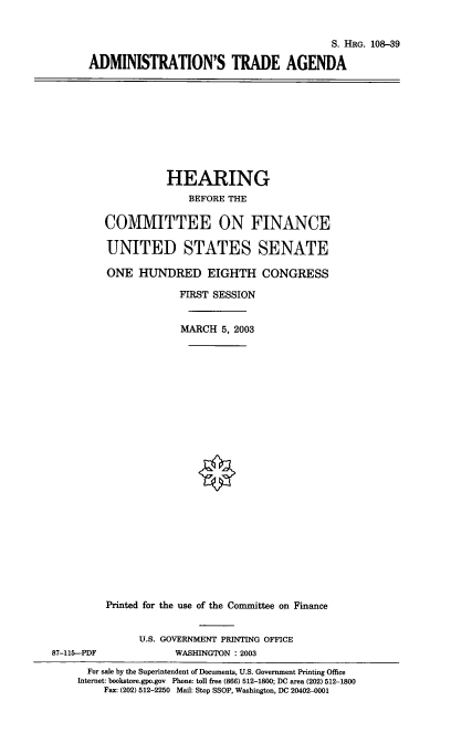 handle is hein.cbhear/adtra0001 and id is 1 raw text is: S. HRG. 108-39
ADMINISTRATION'S TRADE AGENDA

HEARING
BEFORE THE
COMMITTEE ON FINANCE
UNITED STATES SENATE
ONE HUNDRED EIGHTH CONGRESS
FIRST SESSION
MARCH 5, 2003
Printed for the use of the Committee on Finance
U.S. GOVERNMENT PRINTING OFFICE
87-115-PDF              WASHINGTON : 2003
For sale by the Superintendent of Documents, U.S. Government Printing Office
Internet: bookstore.gpo.gov Phone: toll free (866) 512-1800; DC area (202) 512-1800
Fax: (202) 512-2250 Mail: Stop SSOP, Washington, DC 20402-0001


