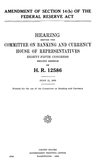 handle is hein.cbhear/adtsndra0001 and id is 1 raw text is: 


AMENDMENT OF SECTION 14(b) OF THE

        FEDERAL RESERVE ACT


               HEARING
                  BEFORE THE

COMMITTEE ON BANKING AND CURRENCY

      HOUSE OF REPRESENTATIVES
           EIGHTY-FIFTH CONGRESS
                SECOND SESSION
                     ON
               H. R. 12586



                  JUNE 12, 1958


    Printed for the use of the Committee on Banking and Currency









                    *










                 UNITED STATES
             GOVERNMENT PRINTING OFFICE
  27348         WASHINGTON : 1958


