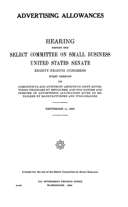 handle is hein.cbhear/advallo0001 and id is 1 raw text is: 




   ADVERTISING ALLOWANCES








                 HEARING

                    BEFORE THE


SELECT COMMITTEE ON SMALL BUSINESS


          UNITED STATES SENATE

            EIGHTY-EIGHTH CONGRESS

                   FIRST SESSION
                       ON

    COMPETITIVE AND ANTITRUST ASPECTS OF JOINT ADVER-
    TISING PROGRAMS BY RETAILERS, AND THE NATURE AND
    PURPOSE OF ADVERTISING ALLOWANCES GIVEN TO RE-
      TAILERS BY MANUFACTURERS AND WHOLESALERS



                 SEPTEMBER 11, 1963





















      Printed for the use of the Select Committee on Small Business


             U.S. GOVERNMENT PRINTING OFFICE
   24-453         WASHINGTON : 1964


