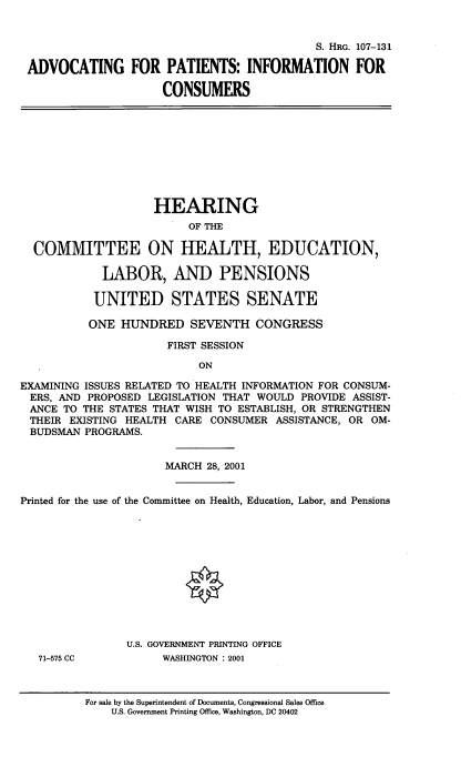 handle is hein.cbhear/advptnts0001 and id is 1 raw text is: 


                                            S. HRG. 107-131

 ADVOCATING FOR PATIENTS: INFORMATION FOR

                     CONSUMERS









                     HEARING
                         OF THE

  COMMITTEE ON HEALTH, EDUCATION,

            LABOR, AND PENSIONS

            UNITED STATES SENATE

          ONE HUNDRED SEVENTH CONGRESS

                      FIRST SESSION

                           ON

EXAMINING ISSUES RELATED TO HEALTH INFORMATION FOR CONSUM-
ERS, AND PROPOSED LEGISLATION THAT WOULD PROVIDE ASSIST-
ANCE TO THE STATES THAT WISH TO ESTABLISH, OR STRENGTHEN
THEIR EXISTING HEALTH CARE CONSUMER ASSISTANCE, OR OM-
BUDSMAN PROGRAMS.


                      MARCH 28, 2001


Printed for the use of the Committee on Health, Education, Labor, and Pensions












                U.S. GOVERNMENT PRINTING OFFICE
   71-575 CC         WASHINGTON : 2001



          For sale by the Superintendent of Documents, Congressional Sales Office
              U.S. Government Printing Office, Washington, DC 20402


