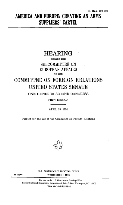 handle is hein.cbhear/aecasc0001 and id is 1 raw text is: S. HRG. 102-300
AMERICA AND EUROPE: CREATING AN ARMS
SUPPLIERS' CARTEL
HEARING
BEFORE THE
SUBCOMMITTEE ON
EUROPEAN AFFAIRS
OF THE
COMMITTEE ON FOREIGN RELATIONS
UNITED STATES SENATE
ONE HUNDRED SECOND CONGRESS
FIRST SESSION
APRIL 23, 1991
Printed for the use of the Committee on Foreign Relations
U.S. GOVERNMENT PRINTING OFFICE
44-7984 WASHINGTON : 1991
For sale by the U.S. Government Printing Office
Superintendent of Documents, Congressional Sales Office, Washington, DC 20402
ISBN 0-16-036958-4


