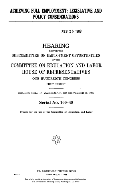 handle is hein.cbhear/afelapco0001 and id is 1 raw text is: 

ACHIEVING FULL EMPLOYMENT: LEGISLATIVE AND
             POLICY CONSIDERATIONS



                             FEB 2 5 198



                   HEARING
                      BEFORE THE
 SUBCOMMITTEE ON EMPLOYMENT OPPORTUNITIES
                        OF THE

COMMITTEE ON EDUCATION AND LABOR

       HOUSE OF REPRESENTATIVES

             ONE HUNDREDTH CONGRESS
                     FIRST SESSION

     HEARING HELD IN WASHINGTON, DC, SEPTEMBER 30, 1987


                 Serial No. 100-48

      Printed for the use of the Committee on Education and Labor







                        *









               U.S. GOVERNMENT PRINTING OFFICE
  80-118            WASHINGTON :1988
         For sale by the Superintendent of Documents, Congressional Sales Office
             U.S. Government Printing Office, Washington, DC 20402



