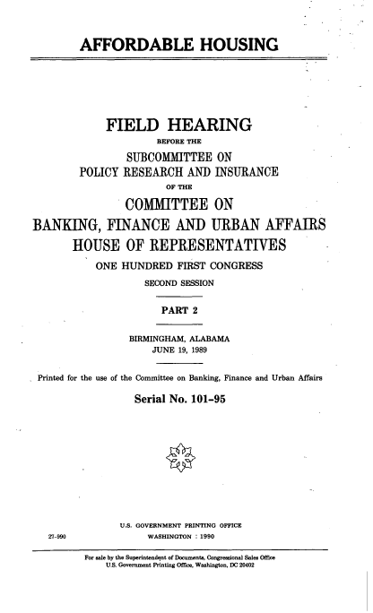 handle is hein.cbhear/affhou0001 and id is 1 raw text is: AFFORDABLE HOUSING

FIELD HEARING
BEFORE THE
SUBCOMMITTEE ON
POLICY RESEARCH AND INSURANCE
OF THE
COMMITTEE ON
BANKING, FINANCE AND URBAN AFFAIRS
HOUSE OF REPRESENTATIVES
ONE HUNDRED FIRST CONGRESS
SECOND SESSION

PART 2

BIRMINGHAM, ALABAMA
JUNE 19, 1989

Printed for the use of the Committee on Banking, Finance and Urban Affairs
Serial No. 101-95

U.S. GOVERNMENT PRINTING OFFICE
WASHINGTON : 1990

27 990

For sale by the Superintendent of Documents, Congressional Sales Office
U.S. Government Printing Office, Washington, DC 20402


