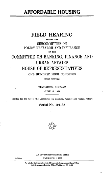 handle is hein.cbhear/affhu0001 and id is 1 raw text is: AFFORDABLE HOUSING

FIELD HEARING
BEFORE THE
SUBCOMMITTEE ON
POLICY RESEARCH AND INSURANCE
OF THE
COMMITTEE ON BANKING, FINANCE AND
URBAN AFFAIRS
HOUSE OF REPRESENTATIVES
ONE HUNDRED FIRST CONGRESS
FIRST SESSION
BIRMINGHAM, ALABAMA
JUNE 19, 1989
Printed for the use of the Committee on Banking, Finance and Urban Affairs
Serial No. 101-38

U.S. GOVERNMENT PRINTING OFFICE
WASHINGTON : 1990

99-310 =

For sale by the Superintendent of Documents, Congressional Sales Office
U.S. Government Printing Office, Washington, DC 20402


