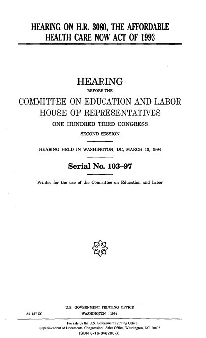 handle is hein.cbhear/afhcna0001 and id is 1 raw text is: HEARING ON H.R. 3080, THE AFFORDABLE
HEALTH CARE NOW ACT OF 1993

HEARING
BEFORE THE
COMMITTEE ON EDUCATION AND LABOR
HOUSE OF REPRESENTATIVES
ONE HUNDRED THIRD CONGRESS
SECOND SESSION
HEARING HELD IN WASHINGTON, DC, MARCH 10, 1994
Serial No. 103-97
Printed for the use of the Committee on Education and Labor

84-127 CC

U.S. GOVERNMENT PRINTING OFFICE
WASHINGTON : 1994

For sale by the U.S. Government Printing Office
Superintendent of Documents, Congressional Sales Office, Washington, DC 20402
ISBN 0-16-046286-X


