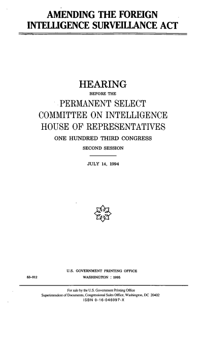 handle is hein.cbhear/afisa0001 and id is 1 raw text is: AMENDING THE FOREIGN
INTELLIGENCE SURVEILIANCE ACT

HEARING
BEFORE THE
PERMANENT SELECT
COMMITTEE ON INTELLIGENCE
HOUSE OF REPRESENTATIVES
ONE HUNDRED THIRD CONGRESS
SECOND SESSION
JULY 14, 1994

U.S. GOVERNMENT PRINTING OFFICE
WASHINGTON : 1995

83-912

For sale by the U.S. Government Printing Office
Superintendent of Documents, Congressional Sales Office, Washington, DC 20402
ISBN 0-16-046997-X


