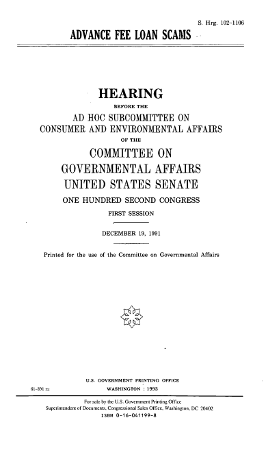 handle is hein.cbhear/aflsc0001 and id is 1 raw text is: S. Hrg. 102-1106
ADVANCE FEE LOAN SCAMS -

HEARING
BEFORE THE
AD HOC SUBCOMMITTEE ON
CONSUMER AND ENVIRONMENTAL AFFAIRS
OF THE
COMMITTEE ON
GOVERNMENTAL AFFAIRS
UNITED STATES SENATE
ONE HUNDRED SECOND CONGRESS
FIRST SESSION
DECEMBER 19, 1991
Printed for the use of the Committee on Governmental Affairs
U.S. GOVERNMENT PRINTING OFFICE
61-391-              WASHINGTON 1993
For sale by the U.S. Government Printing Office
Superintendent of Documents, Congressional Sales Office, Washington, DC 20402
ISBN 0-16-041199-8


