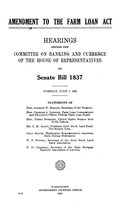 handle is hein.cbhear/afmlat0001 and id is 1 raw text is: 






AMENDMENT TO THE FARM LOAN ACT





                    HEARINGS

                         BEFORE THE

   COMMITTEE ON BANKING AND CURRENCY-

      OF  THE   HOUSE OF REPRESENTATIVES

                            ON


                Senate Bill 1837



                    TUESDAY, JUNE 7, 1921



                       STATEMENTS OF
          HoN. ANDREW W. MELLON, Secretary of the Treasury.
          HON. OHARLEs A. LOBDELL, Farm Loan Commissioner
            and Executive Officer, Federal Farm Loan Board.
          HON. PETER NORBECK, United States Senator from
                         North Dakota.
          MR. J. H. ALLEN, President Joint Stock Land Bank,
                       Des Moines, Iowa.
          GRAY SILVER, Washington Representative American
                    Farm Bureau Federation.
          W. P. POWELL, Secretary of the Joint Stock Land
                       Bank Association.
          E. D. CHASSELL, Secretary of the Farm Mortgage
                  Bankers' Association of America.











                        WASHINGTON
                 GOVERNMENT  PRINTING OFFICE
     55159                  1921


