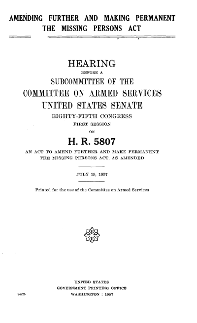 handle is hein.cbhear/afmpmpa0001 and id is 1 raw text is: 


AMENDING FURTHER AND MAKING PERMANENT

         THE MISSING PERSONS ACT






                HEARING
                    BEFORE A

            SUBCOMMITTEE OF THE

    COMMITTEE ON ARMED SERVICES

         UNITED STATES SENATE

            EIGHTY-FIFTH CONGRESS
                  FIRST SESSION
                      ON

                 H. R. 5807

    AN ACT TO AMEND FURTHER AND MAKE PERMANENT
         THE MISSING PERSONS ACT, AS AMENDED


                   JULY 19, 1957


       Printed for the use of the Committee on Armed Services










                     *







                  UNITED STATES
             GOVERNMENT PRINTING OFFICE
  94926          WASHINGTON : 1957


