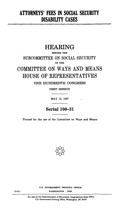 handle is hein.cbhear/afss0001 and id is 1 raw text is: ATTORNEYS' FEES IN SOCIAL SECURITY
DISABILITY CASES

HEARING
BEFORE THE
SUBCOMMITTEE ON SOCIAL SECURITY
OF THE
COMMITTEE ON WAYS AND MEANS
HOUSE OF REPRESENTATIVES
ONE HUNDREDTH CONGRESS
FIRST SESSION
MAY 13, 1987
Serial 100-31
Printed for the use of the Committee on Ways and Means

U.S. GOVERNMENT PRINTING OFFICE
WASHINGTON : 1988

74-911

For sale by the Superintendent of Documents, Congressional Sales Office
U.S. Government Printing Office, Washington, DC 20402


