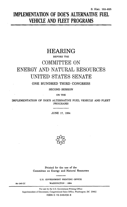 handle is hein.cbhear/afvfp0001 and id is 1 raw text is: S. HRG. 103-825
IMPLEMENTATION OF DOE'S ALTERNATIVE FUEL
VEHICLE AND FLEET PROGRAMS

HEARING
BEFORE THE
COMMITTEE ON
ENERGY AND NATURAL RESOURCES
UNITED STATES SENATE
ONE HUNDRED THIRD CONGRESS
SECOND SESSION
ON THE
IMPLEMENTATION OF DOE'S ALTERNATIVE FUEL VEHICLE AND FLEET
PROGRAMS

84-140 CC

JUNE 17, 1994
Printed for the use of the
Committee on Energy and Natural Resources
U.S. GOVERNMENT PRINTING OFFICE
WASHINGTON : 1994

For sale by the U.S. Government Printing Office
Superintendent of Documents, Congressional Sales Office, Washington, DC 20402
ISBN 0-16-046208-8



