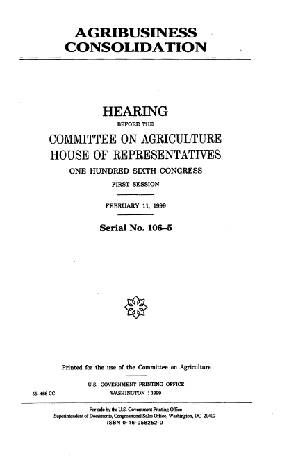 handle is hein.cbhear/agbcn0001 and id is 1 raw text is: AGRIBUSINESS
CONSOLIDATION

HEARING
BEFORE THE
COMMITTEE ON AGRICULTURE
HOUSE OF REPRESENTATIVES
ONE HUNDRED SIXTH CONGRESS
FIRST SESSION
FEBRUARY 11, 1999
Serial No. 106-5

55-466 CC

Printed for the use of the Committee on Agriculture
U.S. GOVERNMENT PRINTING OFFICE
WASHINGTON :1999

For sale by die U.S. Government Printing Office
Superintendent of Documens, Congressional Sales Office, Washington, DC 20402
ISBN 0-16-058252-0


