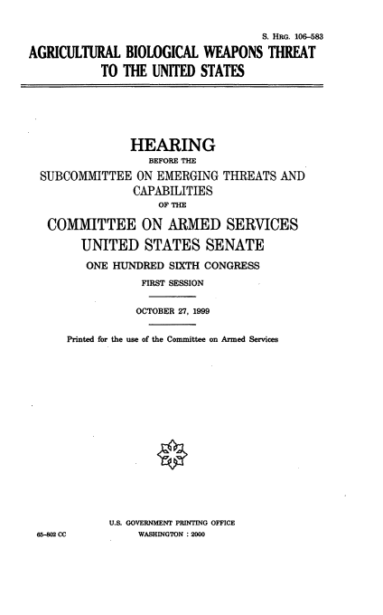 handle is hein.cbhear/agbwtus0001 and id is 1 raw text is: S. HRG. 106-583
AGRICULTURAL BIOLOGICAL WEAPONS THREAT
TO THE UNITED STATES
HEARING
BEFORE THE
SUBCOMMITTEE ON EMERGING THREATS AND
CAPABILITIES
OF THE
COMMITTEE ON ARMED SERVICES
UNITED STATES SENATE
ONE HUNDRED SIXTH CONGRESS
FIRST SESSION
OCTOBER 27, 1999
Printed for the use of the Committee on Armed Services
U.S. GOVERNMENT PRINTING OFFICE
65-802 CC      WASHINGTON :2000


