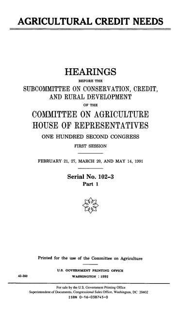 handle is hein.cbhear/agcdn0001 and id is 1 raw text is: AGRICULTURAL CREDIT NEEDS

HEARINGS
BEFORE THE
SUBCOMMITTEE ON CONSERVATION, CREDIT,
AND RURAL DEVELOPMENT
OF THE
COMMITTEE ON AGRICULTURE
HOUSE OF REPRESENTATIVES
ONE HUNDRED SECOND CONGRESS
FIRST SESSION
FEBRUARY 21, 27, MARCH 20, AND MAY 14, 1991
Serial No. 102-3
Part 1

42-360

Printed for the use of the Committee on Agriculture
U.S. GOVERNMENT PRINTING OFFICE
WASHINGTON :1992

For sale by the U.S. Government Printing Office
Superintendent of Documents, Congressional Sales Office, Washington, DC 20402
ISBN 0-16-038745-0


