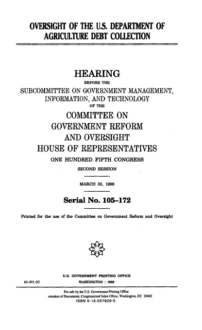 handle is hein.cbhear/agdbtc0001 and id is 1 raw text is: OVERSIGHT OF THE U.S. DEPARTMENT OF
AGRICULTURE DEBT COLLECTION

HEARING
BEFORE THE
SUBCOMMITTEE ON GOVERNMENT MANAGEMENT,
INFORMATION, AND TECHNOLOGY
OF THE
COMMITTEE ON
GOVERNMENT REFORM
AND OVERSIGHT
HOUSE OF REPRESENTATIVES
ONE HUNDRED FIFTH CONGRESS
SECOND SESSION
MARCH 30, 1998
Serial No. 105-172
Printed for the use of the Committee on Government Reform and Oversight

51-271 CC

U.S. GOVERNMENT PRINTING OFFICE
WASHINGTON : 1998

For sale by the U.S. Government Printing Office
stendent of Documents, Congressional Sales Office, Washington, DC 20402
ISBN 0-16-057929-5


