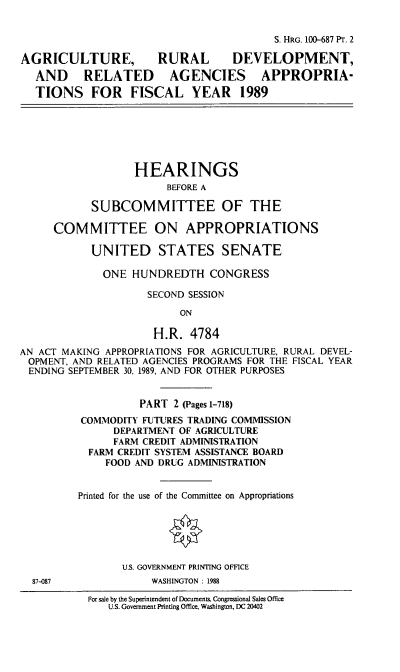 handle is hein.cbhear/agdevapp0001 and id is 1 raw text is: S. HRG. 100-687 PT. 2
AGRICULTURE,            RURAL       DEVELOPMENT,
AND RELATED AGENCIES APPROPRIA-
TIONS FOR FISCAL YEAR 1989
HEARINGS
BEFORE A
SUBCOMMITTEE OF THE
COMMITTEE ON APPROPRIATIONS
UNITED STATES SENATE
ONE HUNDREDTH CONGRESS
SECOND SESSION
ON
H.R. 4784
AN ACT MAKING APPROPRIATIONS FOR AGRICULTURE, RURAL DEVEL-
OPMENT. AND RELATED AGENCIES PROGRAMS FOR THE FISCAL YEAR
ENDING SEPTEMBER 30, 1989, AND FOR OTHER PURPOSES
PART 2 (Pages 1-718)
COMMODITY FUTURES TRADING COMMISSION
DEPARTMENT OF AGRICULTURE
FARM CREDIT ADMINISTRATION
FARM CREDIT SYSTEM ASSISTANCE BOARD
FOOD AND DRUG ADMINISTRATION
Printed for the use of the Committee on Appropriations
U.S. GOVERNMENT PRINTING OFFICE
87-087               WASHINGTON : 1988

For sale by the Superintendent of Documents. Congressional Sales Office
U.S. Government Printing Office, Washington, DC 20402


