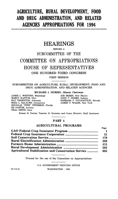 handle is hein.cbhear/agdeviv0001 and id is 1 raw text is: AGRICULTURE, RURAL DEVELOPMENT, FOOD
AND DRUG ADMINISTRATION, AND RELATED
AGENCIES     APPROPRIATIONS         FOR    1994
HEARINGS
BEFORE A
SUBCOMMITTEE OF THE
COMMITTEE ON APPROPRIATIONS
HOUSE OF REPRESENTATIVES
ONE HUNDRED THIRD CONGRESS
FIRST SESSION
SUBCOMMITTEE ON AGRICULTURE, RURAL DEVELOPMENT, FOOD AND
DRUG ADMINISTRATION, AND RELATED AGENCIES
RICHARD J. DURBIN, Illinois Chairman
JAMIE L. WHITTEN, Mississippi   JOE SKEEN, New Mexico
MARCY KAPTUR, Ohio              JOHN T. MYERS, Indiana
RAY THORNTON, Arkansas          BARBARA F. VUCANOVICH, Nevada
ROSA L. DELAURO, Connecticut    JAMES T. WALSH, New York
DOUGLAS PETE PETERSON, Florida
ED PASTOR, Arizona
NEAL SMITH, Iowa
ROBERT B. FOSTER, TIMOTHY K. SANDERS, and CAROL MURPHY, Staff Assistants
PART 4
AGRICULTURAL PROGRAMS
Page
GAO Federal Crop Insurance Program ......................................  1
Federal Crop Insurance Corporation ..........................................  51
Soil Conservation  Service ...............................................................  179
Rural Electrification  Administration  ..........................................  289
Farmers Home Administration   .....................................................  415
Rural Development Administration ............................................  503
Agricultural Stabilization and Conservation Service ..............  603
Printed for the use of the Committee on Appropriations
U.S. GOVERNMENT PRINTING OFFICE
67-7130                 WASHINGTON : 1993


