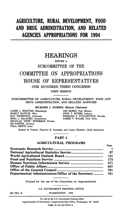 handle is hein.cbhear/agdevv0001 and id is 1 raw text is: AGRICULTURE, RURAL DEVELOPMENT, FOOD
AND DRUG ADMINISTRATION, AND RELATED
AGENCIES APPROPRIATIONS FOR 1994
HEARINGS
BEFORE A
SUBCOMMITTEE OF THE
COMMITTEE ON APPROPRIATIONS
HOUSE OF REPRESENTATIVES
ONE HUNDRED THIRD CONGRESS
FIRST SESSION
SUBCOMMITTEE ON AGRICULTURE, RURAL DEVELOPMENT, FOOD AND
DRUG ADMINISTRATION, AND RELATED AGENCIES
RICHARD J. DURBIN, Illinois Chairman
JAMIE L. WHITTEN, Mississippi     JOE SKEEN, New Mexico
MARCY KAPTUR, Ohio                JOHN T. MYERS, Indiana
RAY THORNTON, Arkansas            BARBARA F. VUCANOVICH, Nevada
ROSA L. DELAURO, Connecticut      JAMES T. WALSH, New York
DOUGLAS PETE PETERSON, Florida
ED PASTOR, Arizona
NEAL SMITH, Iowa
ROBERT B. FOSTER, TIMOTHY K. SANDERs, and CAROL MURPHY, Staff Assistants
PART 5
AGRICULTURAL PROGRAMS
Page
Economic   Research  Service ...........................................................  1
National Agricultural Statistics Service ...................    87
World Agricultural Outlook Board ..............................................  141
Food  and  Nutrition  Service  ...........................................................  175
Human Nutrition Information Service .......................................  571
Office  of Public  Affairs ...................................................................  657
Office of the  General Counsel .......................................................  701
Departmental Administration/Office of the Secretary ............  781
Printed for the use of the Committee on Appropriations
U.S. GOVERNMENT PRINTING OFFICE
67-751 0                . WASHINGTON : 1993
For sale by the U.S. Government Printing Office
Superintendent of Documents, Congressional Sales Office, Washington, DC 20402
ISBN 0-16-041010-X


