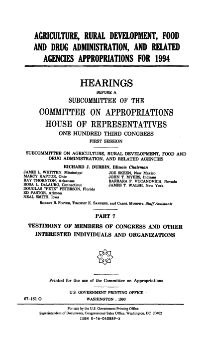handle is hein.cbhear/agdevvii0001 and id is 1 raw text is: AGRICULTURE, RURAL DEVELOPMENT, FOOD
AND DRUG ADMINISTRATION, AND RELATED
AGENCIES APPROPRIATIONS FOR 1994
HEARINGS
BEFORE A
SUBCOMMITTEE OF THE
COMMITTEE ON APPROPRIATIONS
HOUSE OF REPRESENTATIVES
ONE HUNDRED THIRD CONGRESS
FIRST SESSION
SUBCOMMITTEE ON AGRICULTURE, RURAL DEVELOPMENT, FOOD AND
DRUG ADMINISTRATION, AND RELATED AGENCIES
RICHARD J. DURBIN, Illinois Chairman
JAMIE L. WHITFEN, Mississippi   JOE SKEEN, New Mexico
MARCY KAPTUR, Ohio              JOHN T. MYERS, Indiana
RAY THORNTON, Arkansas          BARBARA F. VUCANOVICH, Nevada
ROSA L DeLAURO, Connecticut     JAMES T. WALSH, New York
DOUGLAS PETE PETERSON, Florida
ED PASTOR, Arizona
NEAL SMITH, Iowa
ROBERT B. FOSrFR, TIMoTHY K. SANDERS, and CAROL MuRPHY, Staff Assistants
PART 7
TESTIMONY OF MEMBERS OF CONGRESS AND OTHER
INTERESTED INDIVIDUALS AND ORGANIZATIONS
Printed for the use of the Committee on Appropriations
U.S. GOVERNMENT PRINTING OFFICE
67-181 0               WASHINGTON : 1993
For sale by the U.S. Government Printing Office
Superintendent of Documents, Congressional Sales Office, Washington. DC 20402
ISBN 0-16-040889-X


