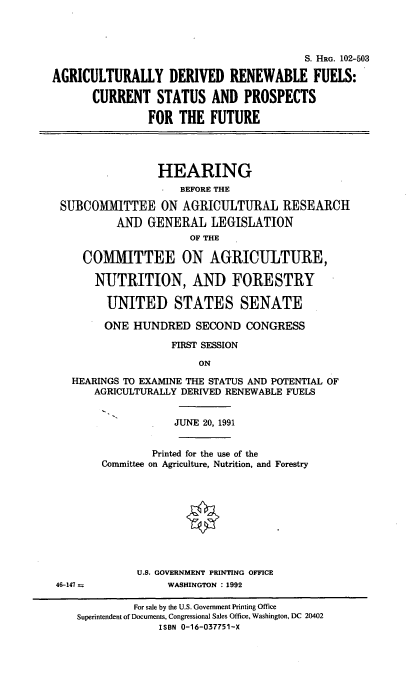 handle is hein.cbhear/agdref0001 and id is 1 raw text is: S. HRG. 102-503
AGRICULTURALLY DERIVED RENEWABLE FUELS:
CURRENT STATUS AND PROSPECTS
FOR THE FUTURE
HEARING
BEFORE THE
SUBCOMIMITTEE ON AGRICULTURAL RESEARCH
AND GENERAL LEGISLATION
OF THE
COMMITTEE ON AGRICULTURE,
NUTRITION, AND FORESTRY
UNITED STATES SENATE
ONE HUNDRED SECOND CONGRESS
FIRST SESSION
ON
HEARINGS TO EXAMINE THE STATUS AND POTENTIAL OF
AGRICULTURALLY DERIVED RENEWABLE FUELS

46-147 =

JUNE 20, 1991
Printed for the use of the
Committee on Agriculture, Nutrition, and Forestry
U.S. GOVERNMENT PRINTING OFFICE
WASHINGTON : 1992

For sale by the U.S. Government Printing Office
Superintendent of Documents, Congressional Sales Office, Washington, DC 20402
ISBN 0-16-037751-X


