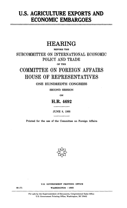 handle is hein.cbhear/agexp0001 and id is 1 raw text is: U.S. AGRICULTURE EXPORTS AND
ECONOMIC EMBARGOES

HEARING
BEFORE THE
SUBCOMMITTEE ON INTERNATIONAL ECONOMIC
POLICY AND TRADE
OF THE
COMMITTEE ON FOREIGN AFFAIRS
HOUSE OF REPRESENTATIVES
ONE HUNDREDTH CONGRESS
SECOND SESSION
ON
H.R. 4692

JUNE 8, 1988

Printed for the use of the Committee on Foreign Affairs

U.S. GOVERNMENT PRINTING OFFICE
WASHINGTON : 1988

90-171

For sale by the Superintendent of Documents, Congressional Sales Office
U.S. Government Printing Office, Washington, DC 20402


