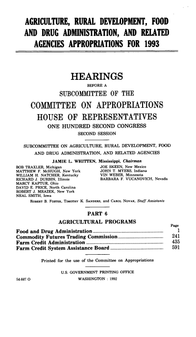 handle is hein.cbhear/agrdapvi0001 and id is 1 raw text is: AGRICULTURE, RURAL DEVELOPMENT, FOOD
AND DRUG ADMINISTRATION, AND RELATED
AGENCIES APPROPRIATIONS FOR 1993
HEARINGS
BEFORE A
SUBCOMMITTEE OF THE
COMMITTEE ON APPROPRIATIONS
HOUSE OF REPRESENTATINES
ONE HUNDRED SECOND CONGRESS
SECOND SESSION
SUBCOMMITTEE ON AGRICULTURE, RURAL DEVELOPMENT, FOOD
AND DRUG ADMINISTRATION, AND RELATED AGENCIES
JAMIE L. WHITTEN, Mississippi, Chairman
BOB TRAXLER, Michigan           JOE SKEEN, New Mexico
MATTHEW F. McHUGH, New York     JOHN T. MYERS, Indiana
WILLIAM H. NATCHER, Kentucky    VIN WEBER, Minnesota
RICHARD J. DURBIN, Illinois     BARBARA F. VUCANOVICH, Nevada
MARCY KAPTUR, Ohio
DAVID E. PRICE, North Carolina
ROBERT J. MRAZEK, New York
NEAL SMITH, Iowa
ROBERT B. FOSTER, TIMOTHY K. SANDERS, and CAROL NOVAK, Staff Assistants
PART 6
AGRICULTURAL PROGRAMS
Page
Food  and  Drug  Adm inistration  .....................................................  1
Commodity Futures Trading Commission .................      241
Farm  Credit Adm inistration  ..........................................................  435
Farm  Credit System  Assistance Board ........................................  591
Printed for the use of the Committee on Appropriations
U.S. GOVERNMENT PRINTING OFFICE
FA-887 0                WASHINGTON : 1992


